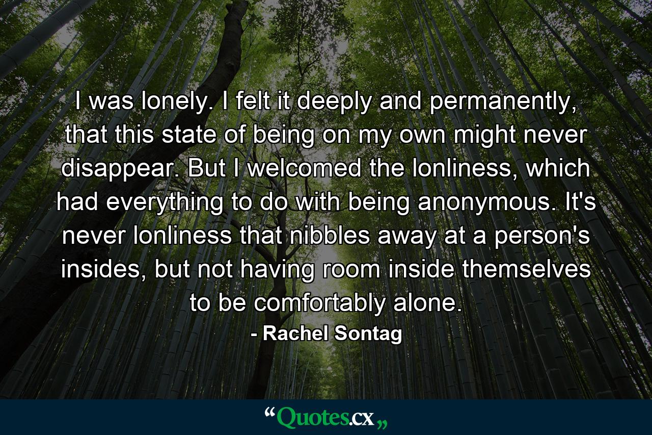 I was lonely. I felt it deeply and permanently, that this state of being on my own might never disappear. But I welcomed the lonliness, which had everything to do with being anonymous. It's never lonliness that nibbles away at a person's insides, but not having room inside themselves to be comfortably alone. - Quote by Rachel Sontag