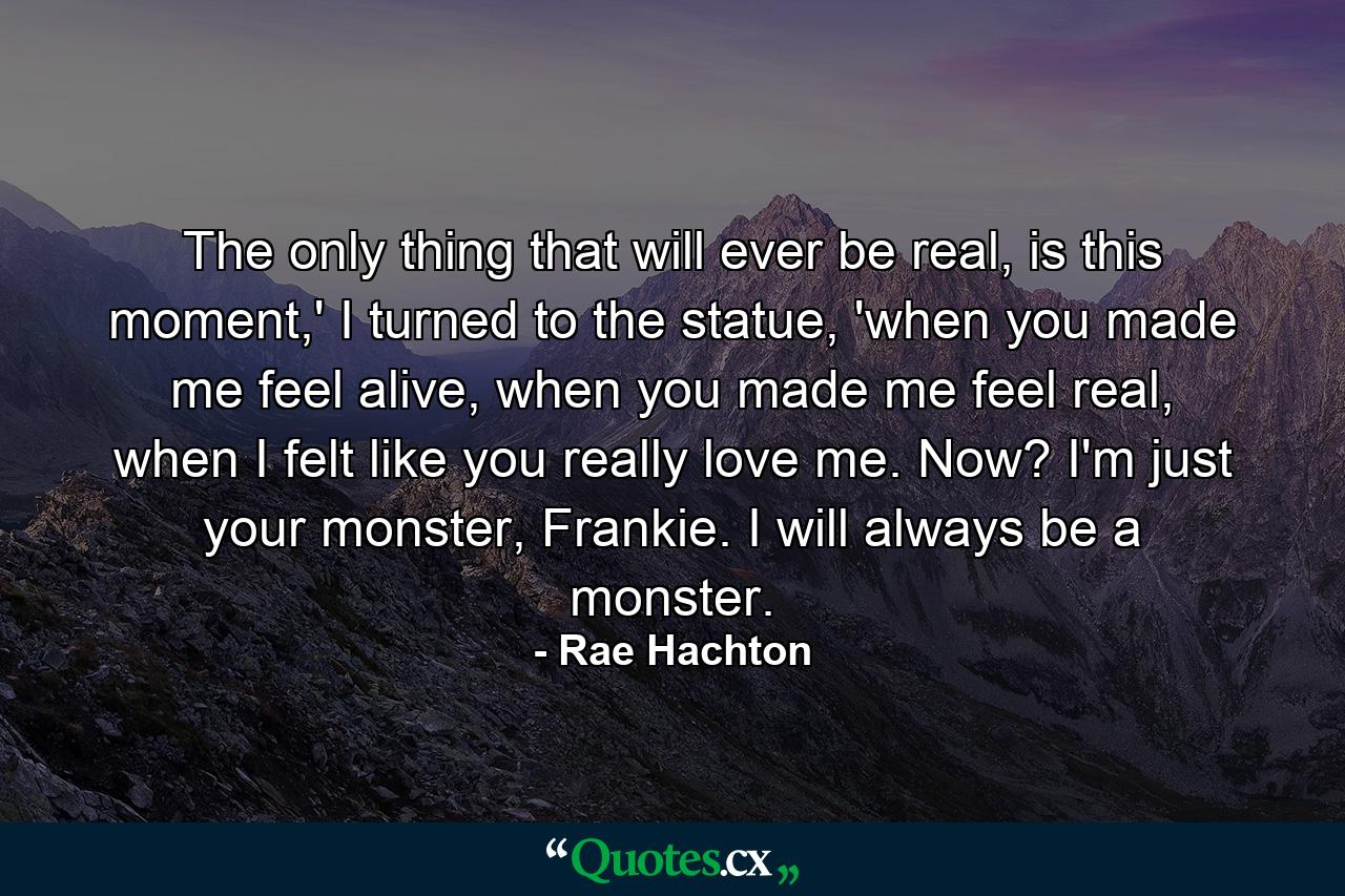 The only thing that will ever be real, is this moment,' I turned to the statue, 'when you made me feel alive, when you made me feel real, when I felt like you really love me. Now? I'm just your monster, Frankie. I will always be a monster. - Quote by Rae Hachton