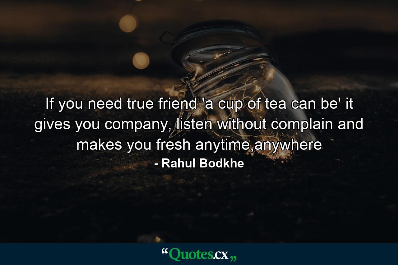 If you need true friend 'a cup of tea can be' it gives you company, listen without complain and makes you fresh anytime,anywhere - Quote by Rahul Bodkhe