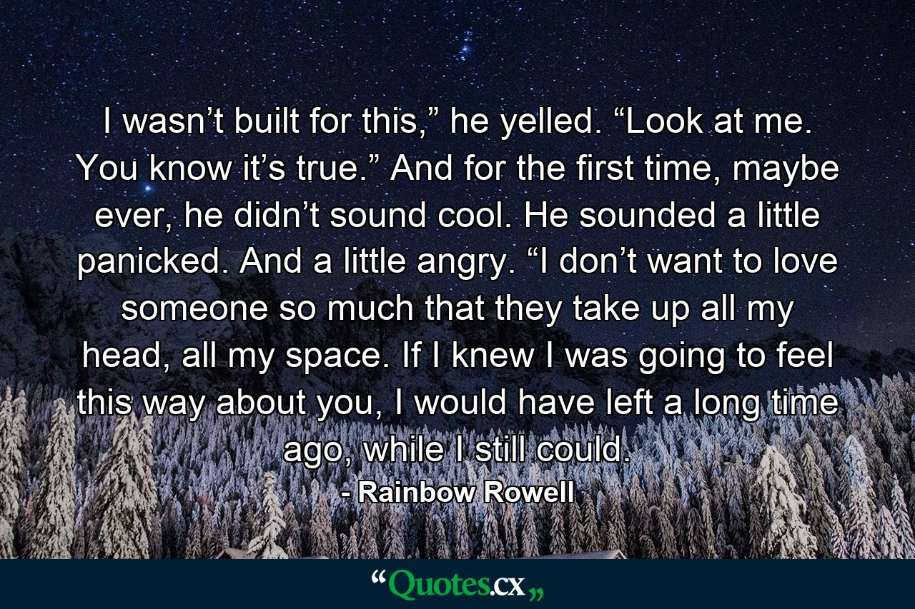 I wasn’t built for this,” he yelled. “Look at me. You know it’s true.” And for the first time, maybe ever, he didn’t sound cool. He sounded a little panicked. And a little angry. “I don’t want to love someone so much that they take up all my head, all my space. If I knew I was going to feel this way about you, I would have left a long time ago, while I still could. - Quote by Rainbow Rowell