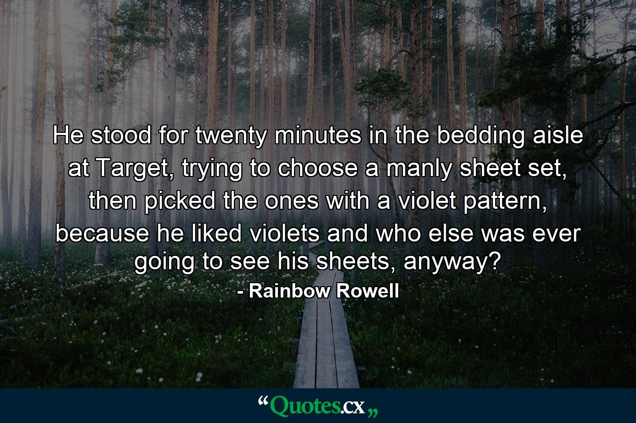 He stood for twenty minutes in the bedding aisle at Target, trying to choose a manly sheet set, then picked the ones with a violet pattern, because he liked violets and who else was ever going to see his sheets, anyway? - Quote by Rainbow Rowell