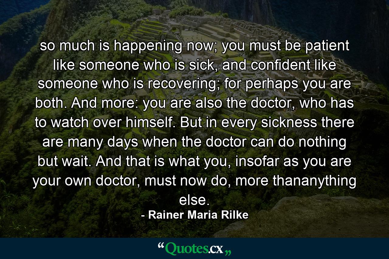 so much is happening now; you must be patient like someone who is sick, and confident like someone who is recovering; for perhaps you are both. And more: you are also the doctor, who has to watch over himself. But in every sickness there are many days when the doctor can do nothing but wait. And that is what you, insofar as you are your own doctor, must now do, more thananything else. - Quote by Rainer Maria Rilke