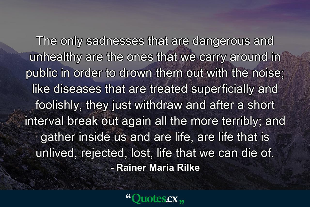 The only sadnesses that are dangerous and unhealthy are the ones that we carry around in public in order to drown them out with the noise; like diseases that are treated superficially and foolishly, they just withdraw and after a short interval break out again all the more terribly; and gather inside us and are life, are life that is unlived, rejected, lost, life that we can die of. - Quote by Rainer Maria Rilke