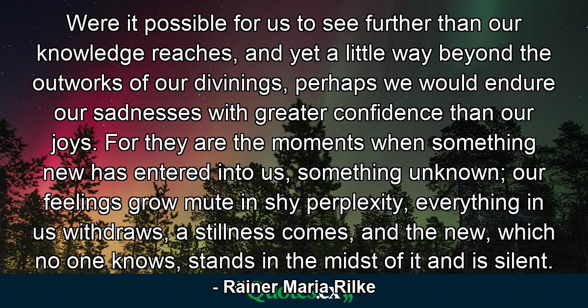 Were it possible for us to see further than our knowledge reaches, and yet a little way beyond the outworks of our divinings, perhaps we would endure our sadnesses with greater confidence than our joys. For they are the moments when something new has entered into us, something unknown; our feelings grow mute in shy perplexity, everything in us withdraws, a stillness comes, and the new, which no one knows, stands in the midst of it and is silent. - Quote by Rainer Maria Rilke