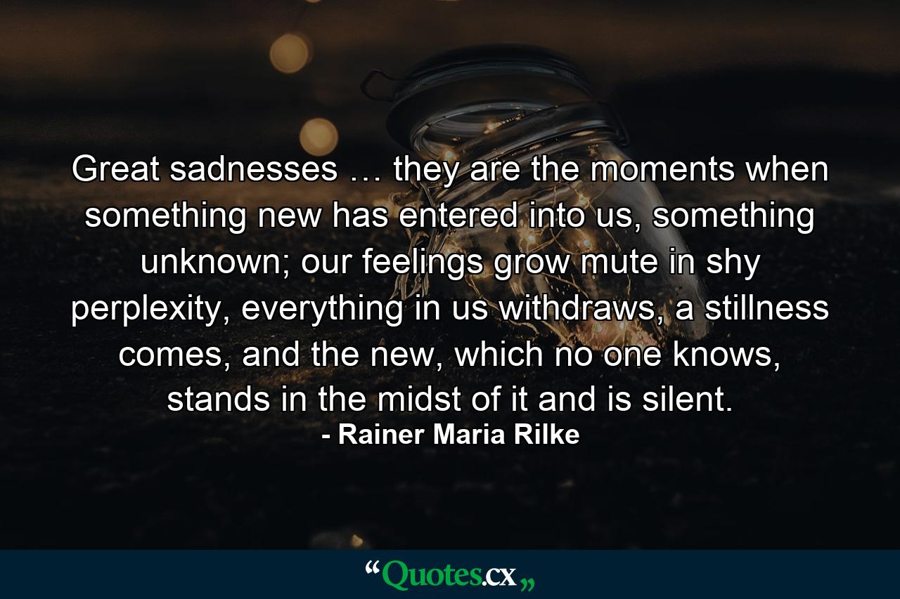 Great sadnesses … they are the moments when something new has entered into us, something unknown; our feelings grow mute in shy perplexity, everything in us withdraws, a stillness comes, and the new, which no one knows, stands in the midst of it and is silent. - Quote by Rainer Maria Rilke