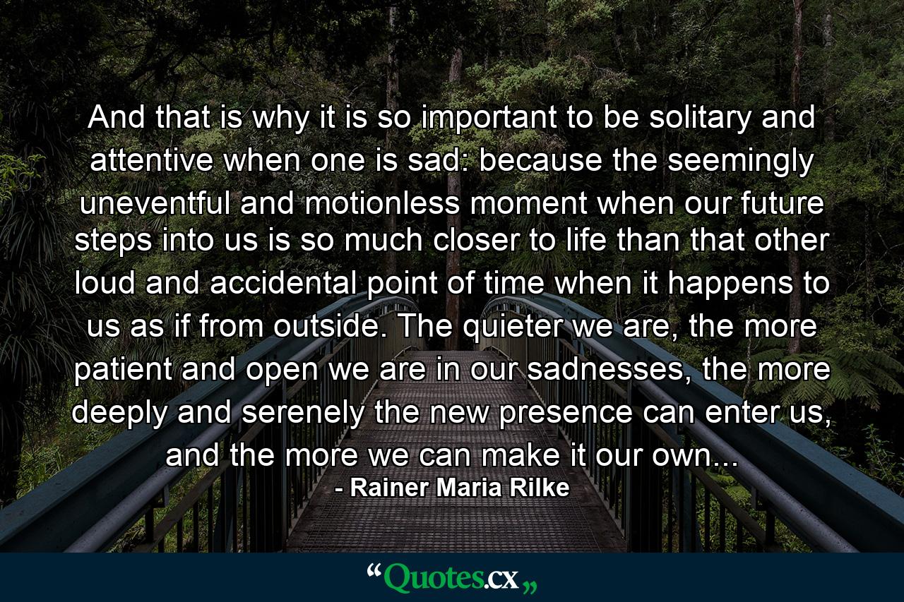 And that is why it is so important to be solitary and attentive when one is sad: because the seemingly uneventful and motionless moment when our future steps into us is so much closer to life than that other loud and accidental point of time when it happens to us as if from outside. The quieter we are, the more patient and open we are in our sadnesses, the more deeply and serenely the new presence can enter us, and the more we can make it our own... - Quote by Rainer Maria Rilke