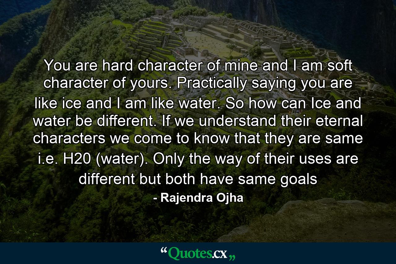 You are hard character of mine and I am soft character of yours. Practically saying you are like ice and I am like water. So how can Ice and water be different. If we understand their eternal characters we come to know that they are same i.e. H20 (water). Only the way of their uses are different but both have same goals - Quote by Rajendra Ojha