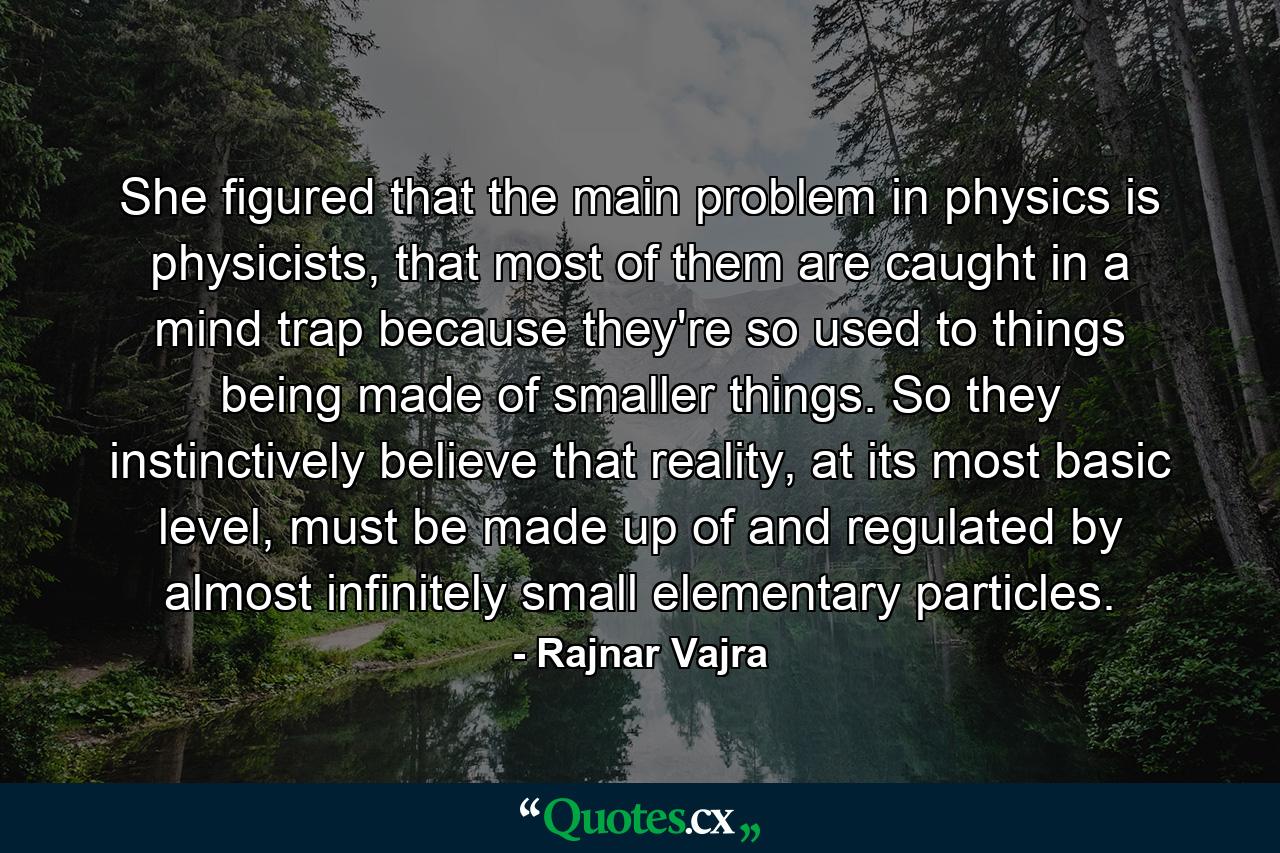 She figured that the main problem in physics is physicists, that most of them are caught in a mind trap because they're so used to things being made of smaller things. So they instinctively believe that reality, at its most basic level, must be made up of and regulated by almost infinitely small elementary particles. - Quote by Rajnar Vajra