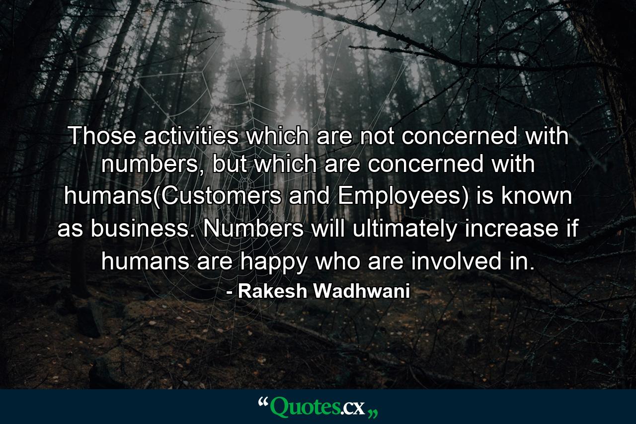 Those activities which are not concerned with numbers, but which are concerned with humans(Customers and Employees) is known as business. Numbers will ultimately increase if humans are happy who are involved in. - Quote by Rakesh Wadhwani