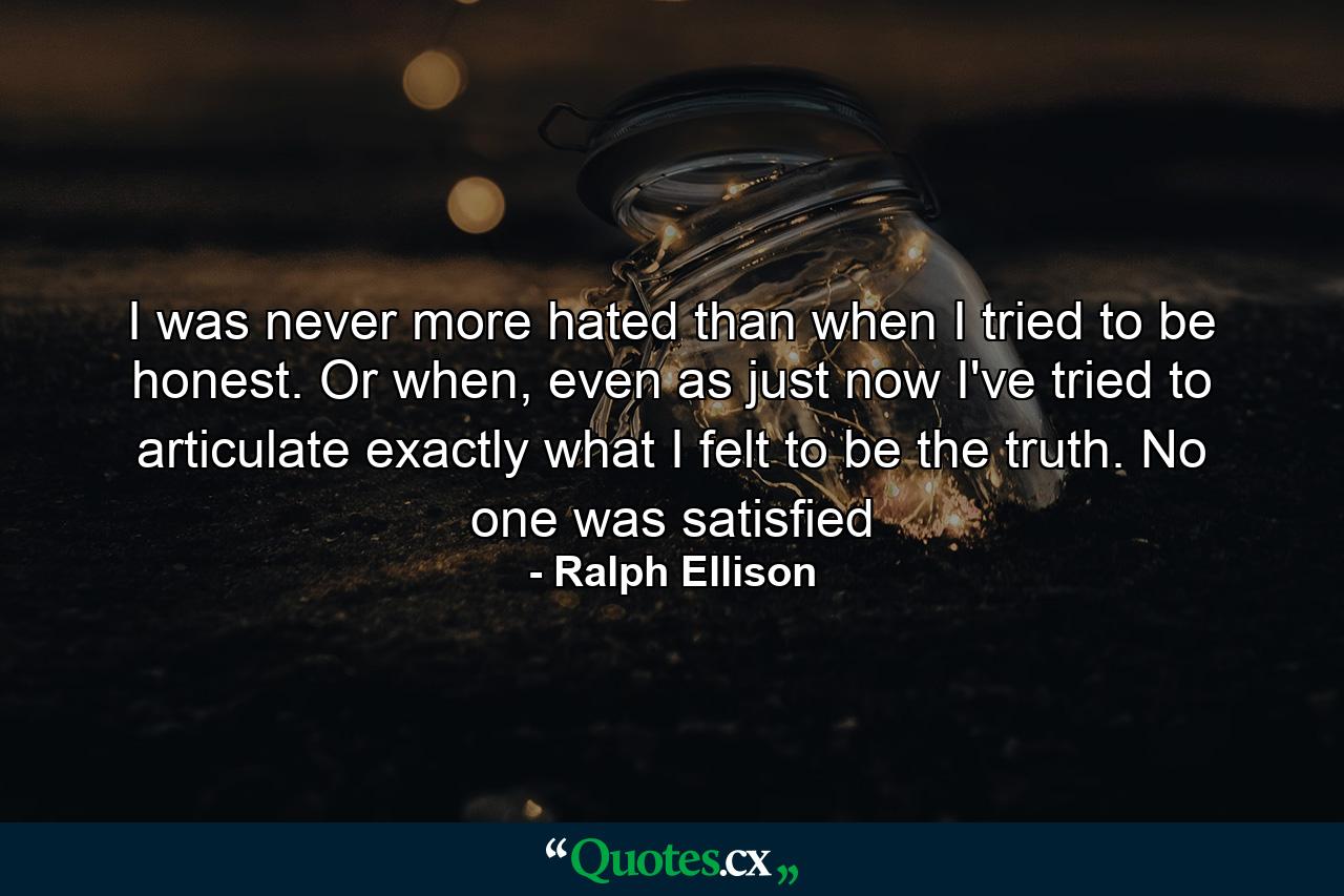 I was never more hated than when I tried to be honest. Or when, even as just now I've tried to articulate exactly what I felt to be the truth. No one was satisfied - Quote by Ralph Ellison