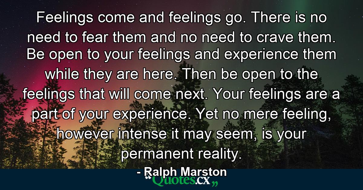 Feelings come and feelings go. There is no need to fear them and no need to crave them. Be open to your feelings and experience them while they are here. Then be open to the feelings that will come next. Your feelings are a part of your experience. Yet no mere feeling, however intense it may seem, is your permanent reality. - Quote by Ralph Marston