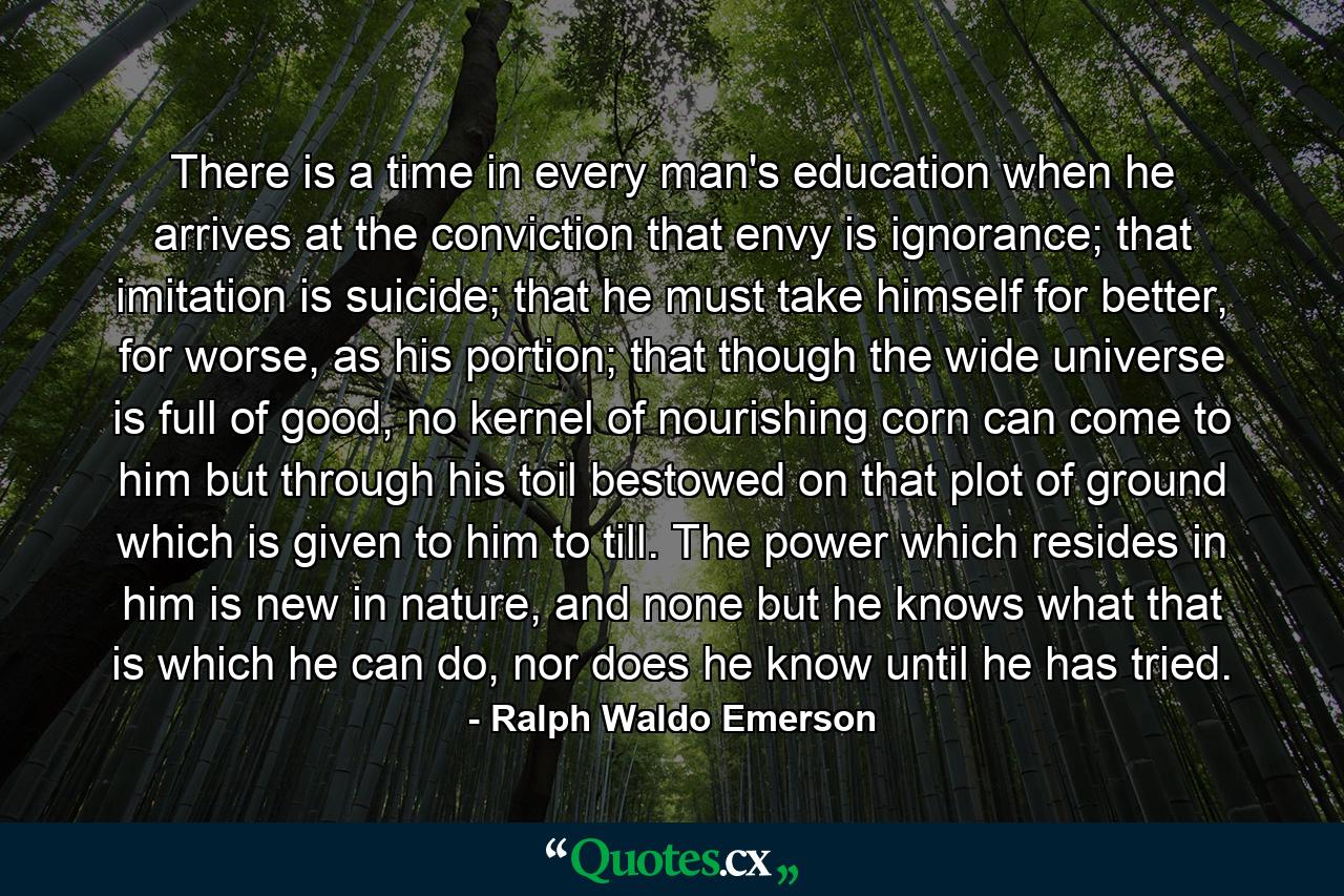 There is a time in every man's education when he arrives at the conviction that envy is ignorance; that imitation is suicide; that he must take himself for better, for worse, as his portion; that though the wide universe is full of good, no kernel of nourishing corn can come to him but through his toil bestowed on that plot of ground which is given to him to till. The power which resides in him is new in nature, and none but he knows what that is which he can do, nor does he know until he has tried. - Quote by Ralph Waldo Emerson