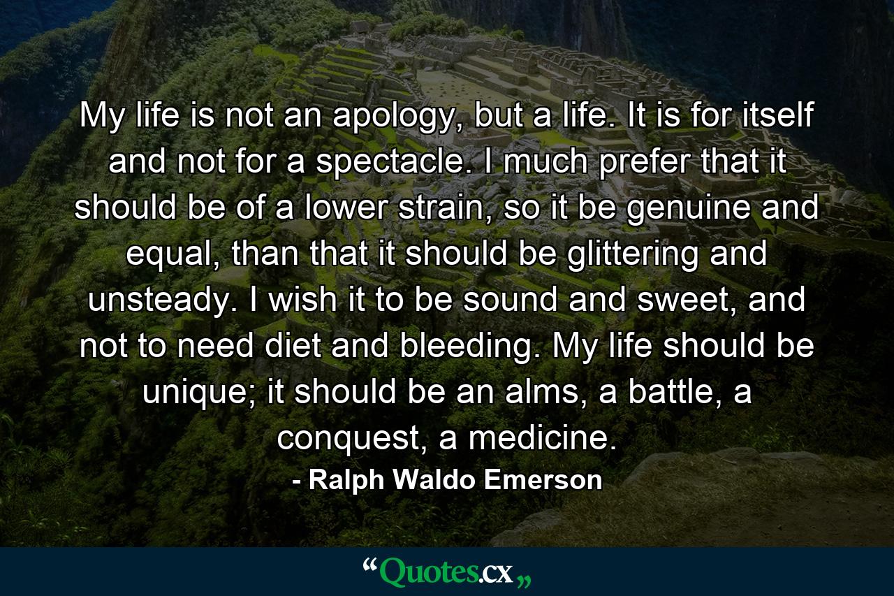 My life is not an apology, but a life. It is for itself and not for a spectacle. I much prefer that it should be of a lower strain, so it be genuine and equal, than that it should be glittering and unsteady. I wish it to be sound and sweet, and not to need diet and bleeding. My life should be unique; it should be an alms, a battle, a conquest, a medicine. - Quote by Ralph Waldo Emerson