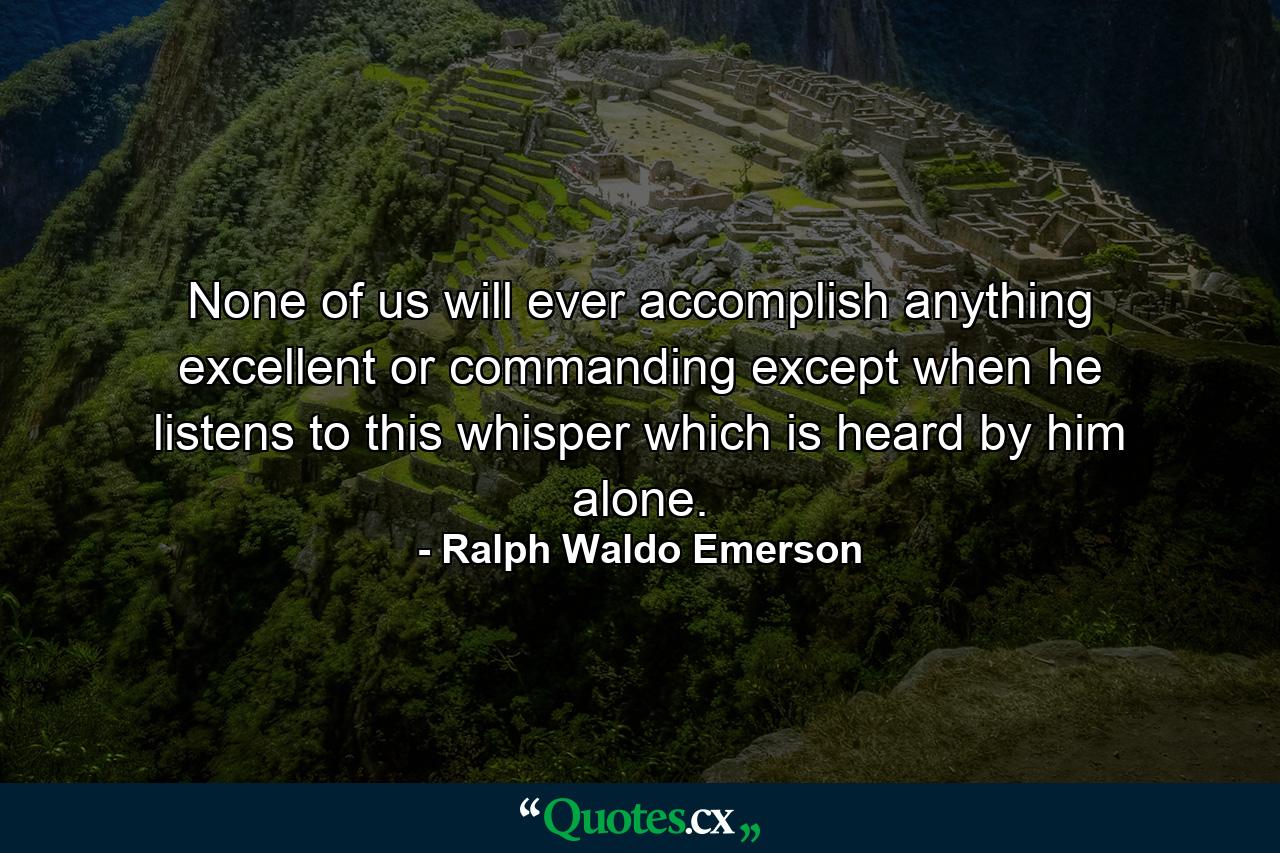 None of us will ever accomplish anything excellent or commanding except when he listens to this whisper which is heard by him alone. - Quote by Ralph Waldo Emerson