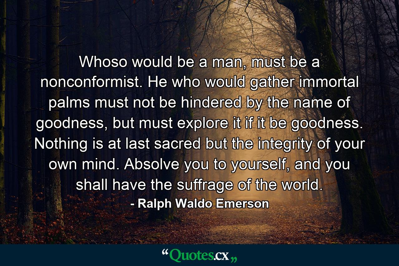 Whoso would be a man, must be a nonconformist. He who would gather immortal palms must not be hindered by the name of goodness, but must explore it if it be goodness. Nothing is at last sacred but the integrity of your own mind. Absolve you to yourself, and you shall have the suffrage of the world. - Quote by Ralph Waldo Emerson