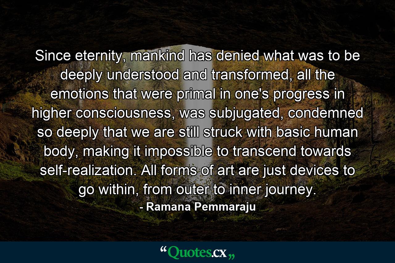 Since eternity, mankind has denied what was to be deeply understood and transformed, all the emotions that were primal in one's progress in higher consciousness, was subjugated, condemned so deeply that we are still struck with basic human body, making it impossible to transcend towards self-realization. All forms of art are just devices to go within, from outer to inner journey. - Quote by Ramana Pemmaraju