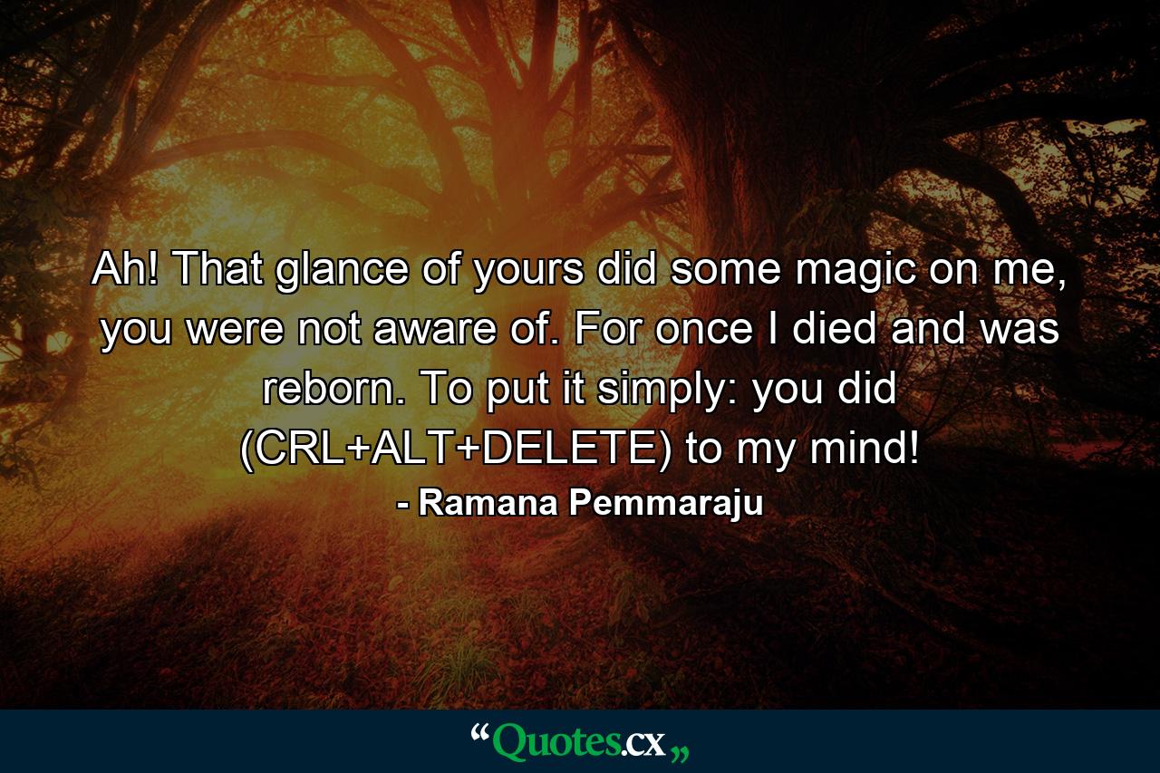 Ah! That glance of yours did some magic on me, you were not aware of. For once I died and was reborn. To put it simply: you did (CRL+ALT+DELETE) to my mind! - Quote by Ramana Pemmaraju