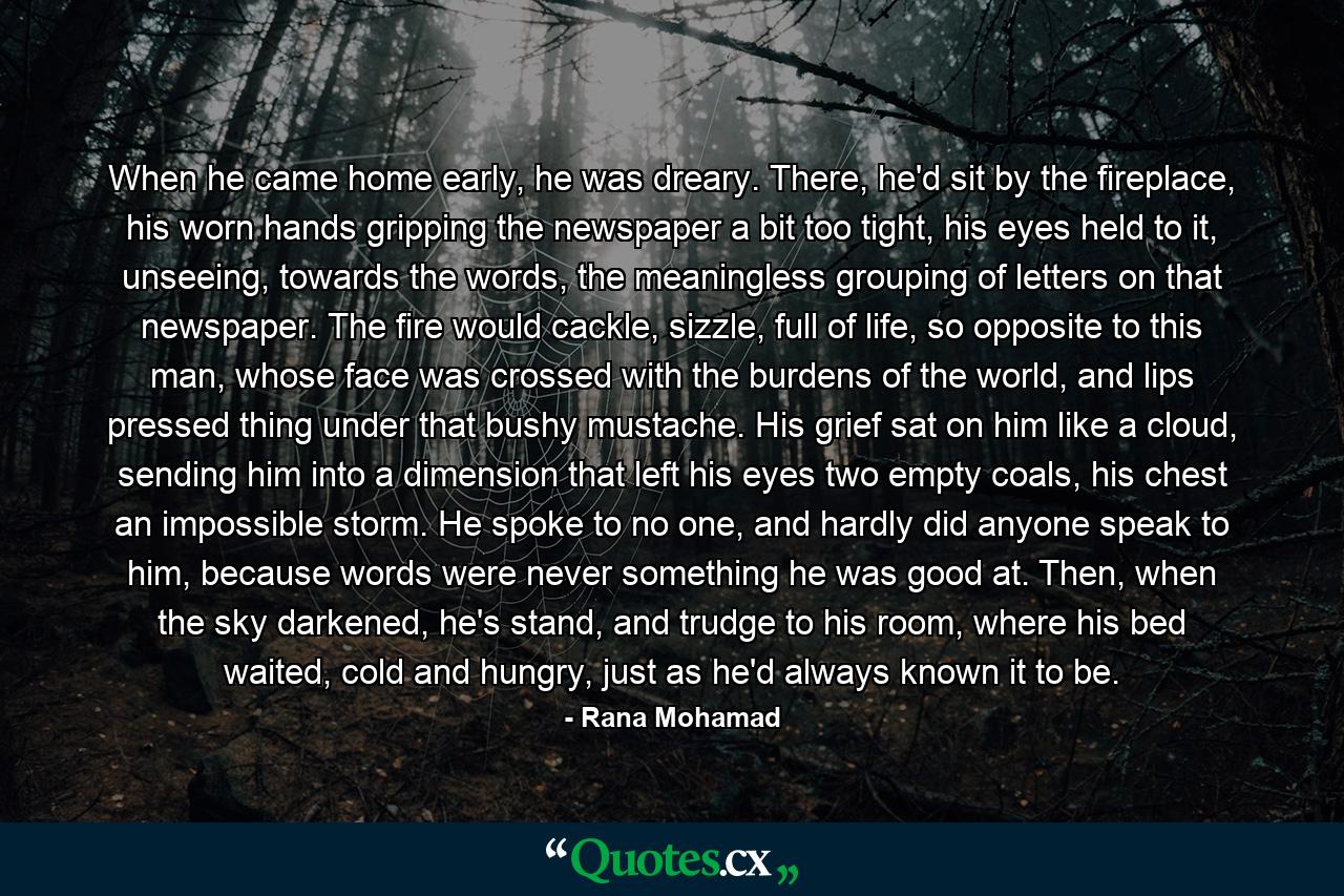 When he came home early, he was dreary. There, he'd sit by the fireplace, his worn hands gripping the newspaper a bit too tight, his eyes held to it, unseeing, towards the words, the meaningless grouping of letters on that newspaper. The fire would cackle, sizzle, full of life, so opposite to this man, whose face was crossed with the burdens of the world, and lips pressed thing under that bushy mustache. His grief sat on him like a cloud, sending him into a dimension that left his eyes two empty coals, his chest an impossible storm. He spoke to no one, and hardly did anyone speak to him, because words were never something he was good at.  Then, when the sky darkened, he's stand, and trudge to his room, where his bed waited, cold and hungry, just as he'd always known it to be. - Quote by Rana Mohamad