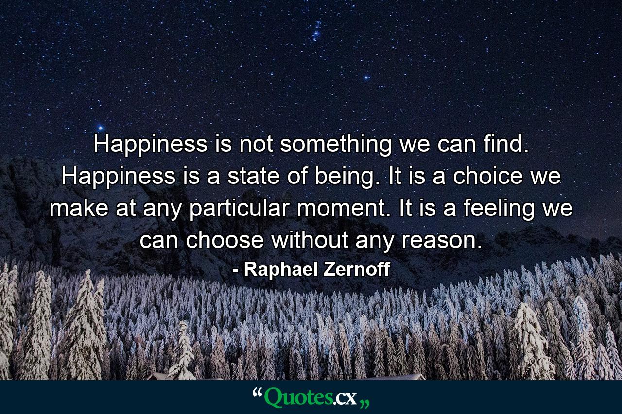 Happiness is not something we can find. Happiness is a state of being. It is a choice we make at any particular moment. It is a feeling we can choose without any reason. - Quote by Raphael Zernoff