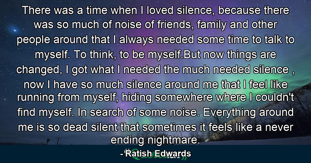 There was a time when I loved silence, because there was so much of noise of friends, family and other people around that I always needed some time to talk to myself. To think, to be myself.But now things are changed, I got what I needed the much needed silence , now I have so much silence around me that I feel like running from myself, hiding somewhere where I couldn't find myself. In search of some noise. Everything around me is so dead silent that sometimes it feels like a never ending nightmare. - Quote by Ratish Edwards