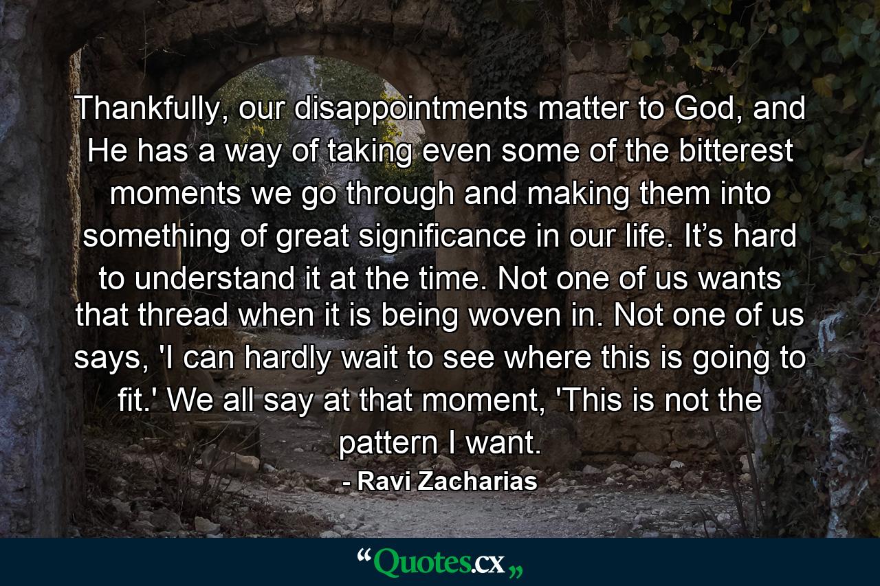 Thankfully, our disappointments matter to God, and He has a way of taking even some of the bitterest moments we go through and making them into something of great significance in our life. It’s hard to understand it at the time. Not one of us wants that thread when it is being woven in. Not one of us says, 'I can hardly wait to see where this is going to fit.' We all say at that moment, 'This is not the pattern I want. - Quote by Ravi Zacharias