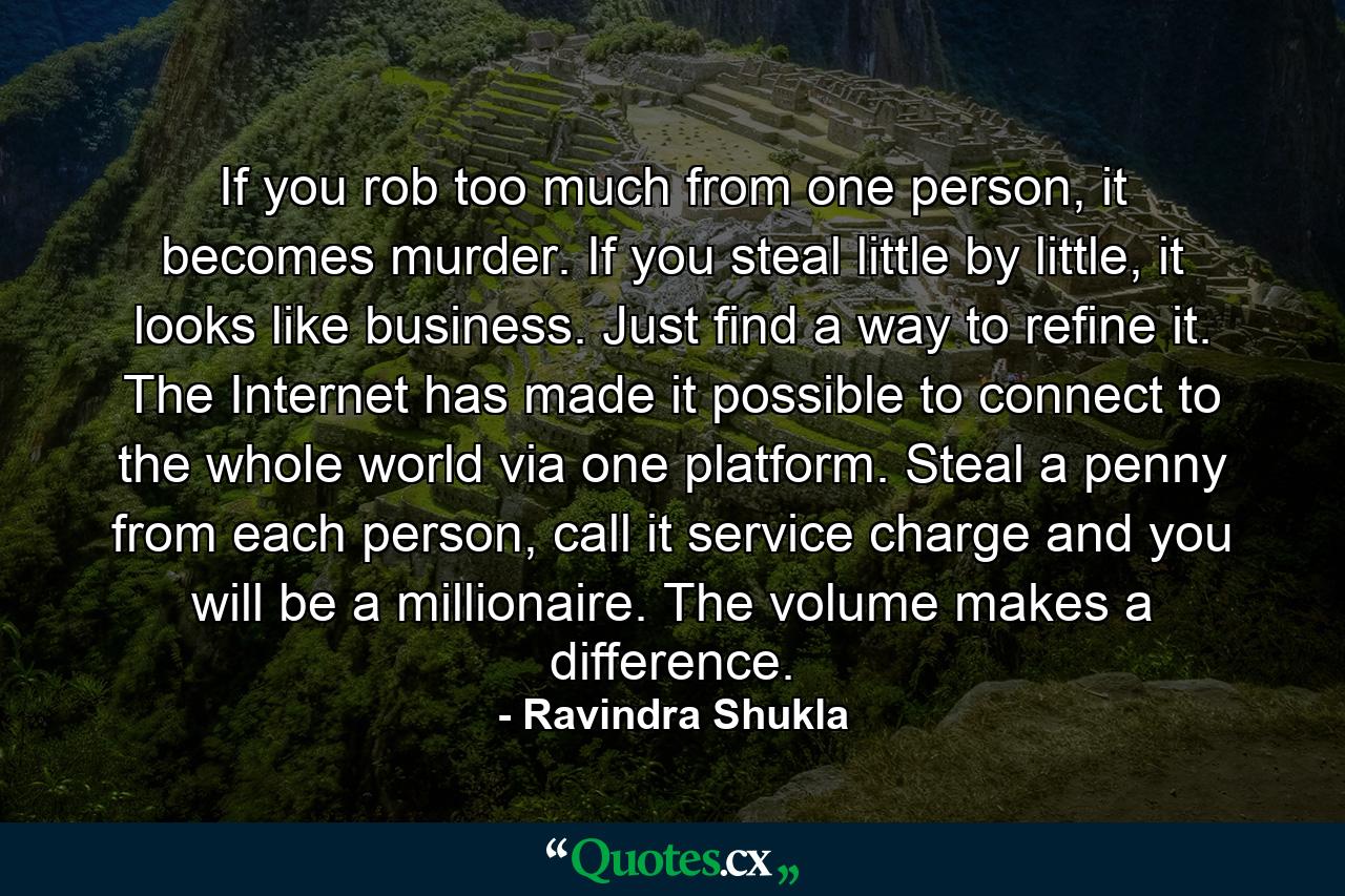 If you rob too much from one person, it becomes murder. If you steal little by little, it looks like business. Just find a way to refine it. The Internet has made it possible to connect to the whole world via one platform. Steal a penny from each person, call it service charge and you will be a millionaire. The volume makes a difference. - Quote by Ravindra Shukla