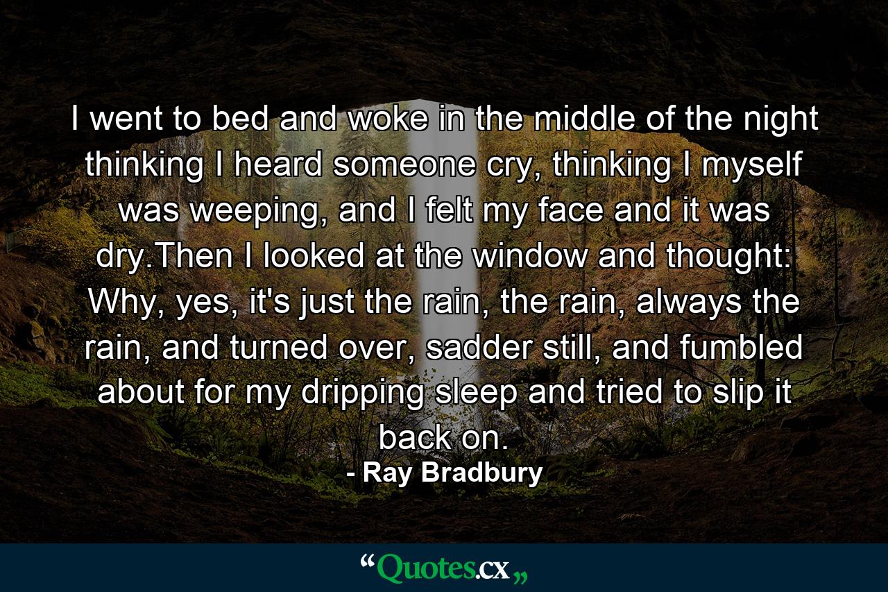 I went to bed and woke in the middle of the night thinking I heard someone cry, thinking I myself was weeping, and I felt my face and it was dry.Then I looked at the window and thought: Why, yes, it's just the rain, the rain, always the rain, and turned over, sadder still, and fumbled about for my dripping sleep and tried to slip it back on. - Quote by Ray Bradbury