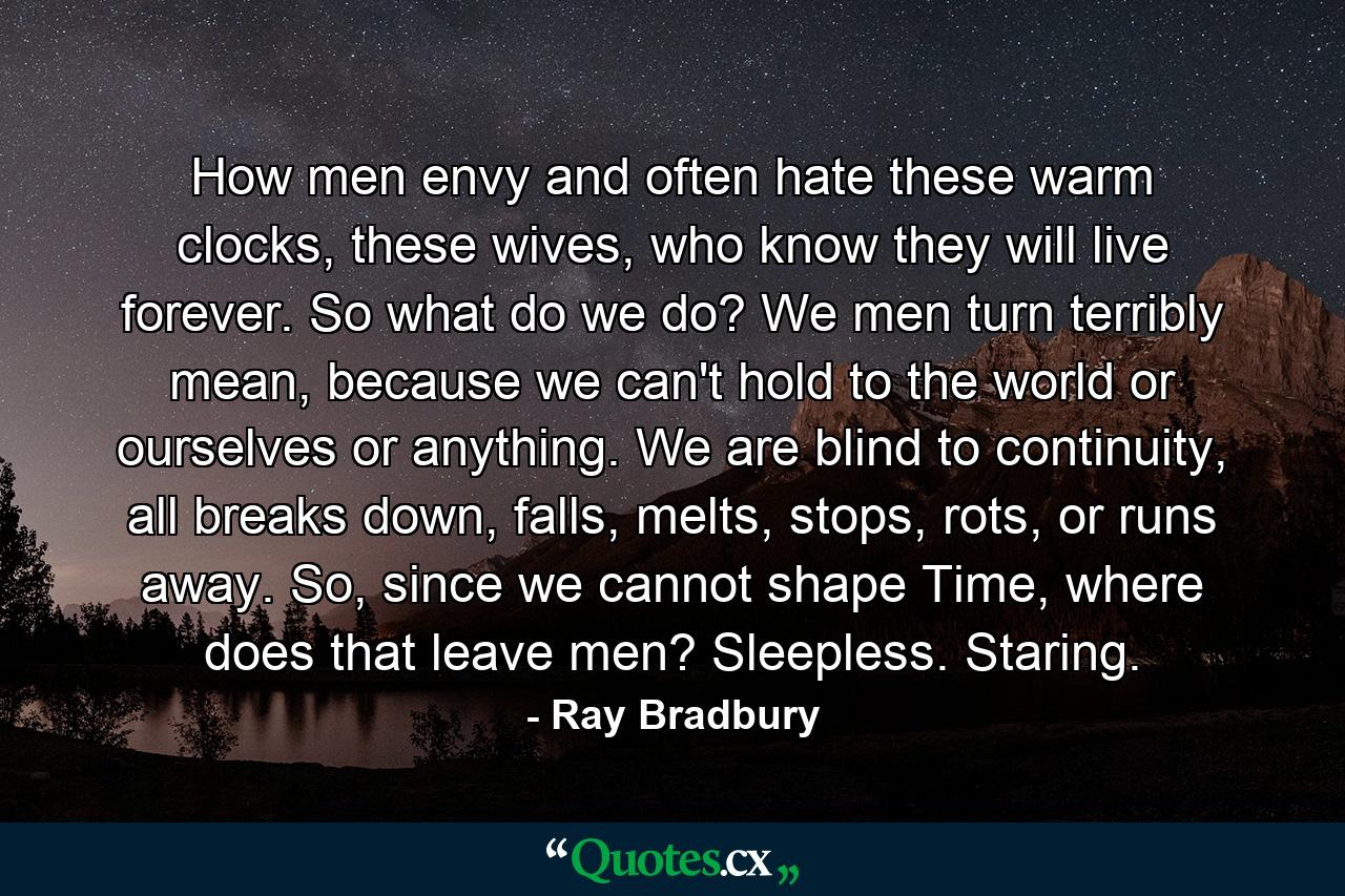 How men envy and often hate these warm clocks, these wives, who know they will live forever. So what do we do? We men turn terribly mean, because we can't hold to the world or ourselves or anything. We are blind to continuity, all breaks down, falls, melts, stops, rots, or runs away. So, since we cannot shape Time, where does that leave men? Sleepless. Staring. - Quote by Ray Bradbury