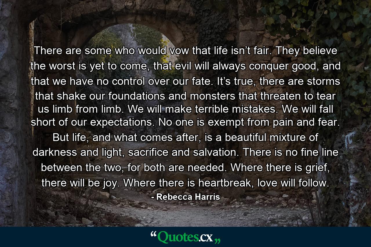 There are some who would vow that life isn’t fair. They believe the worst is yet to come, that evil will always conquer good, and that we have no control over our fate. It’s true, there are storms that shake our foundations and monsters that threaten to tear us limb from limb. We will make terrible mistakes. We will fall short of our expectations. No one is exempt from pain and fear. But life, and what comes after, is a beautiful mixture of darkness and light, sacrifice and salvation. There is no fine line between the two, for both are needed. Where there is grief, there will be joy. Where there is heartbreak, love will follow. - Quote by Rebecca Harris