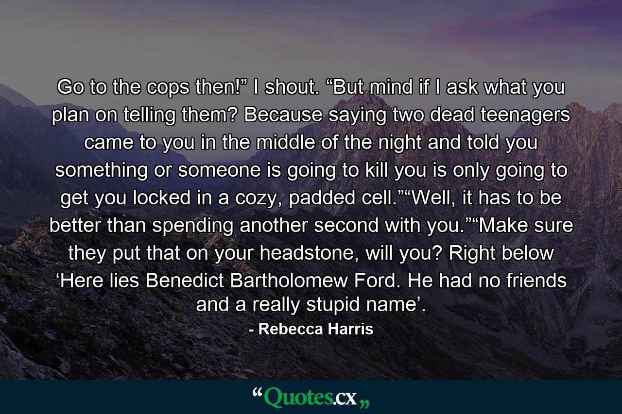 Go to the cops then!” I shout. “But mind if I ask what you plan on telling them? Because saying two dead teenagers came to you in the middle of the night and told you something or someone is going to kill you is only going to get you locked in a cozy, padded cell.”“Well, it has to be better than spending another second with you.”“Make sure they put that on your headstone, will you? Right below ‘Here lies Benedict Bartholomew Ford. He had no friends and a really stupid name’. - Quote by Rebecca Harris