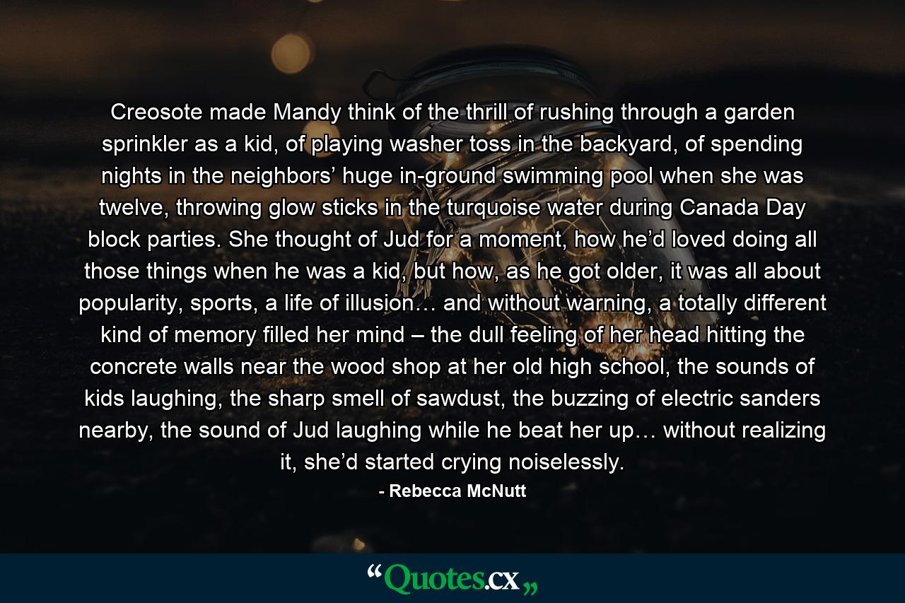 Creosote made Mandy think of the thrill of rushing through a garden sprinkler as a kid, of playing washer toss in the backyard, of spending nights in the neighbors’ huge in-ground swimming pool when she was twelve, throwing glow sticks in the turquoise water during Canada Day block parties. She thought of Jud for a moment, how he’d loved doing all those things when he was a kid, but how, as he got older, it was all about popularity, sports, a life of illusion… and without warning, a totally different kind of memory filled her mind – the dull feeling of her head hitting the concrete walls near the wood shop at her old high school, the sounds of kids laughing, the sharp smell of sawdust, the buzzing of electric sanders nearby, the sound of Jud laughing while he beat her up… without realizing it, she’d started crying noiselessly. - Quote by Rebecca McNutt