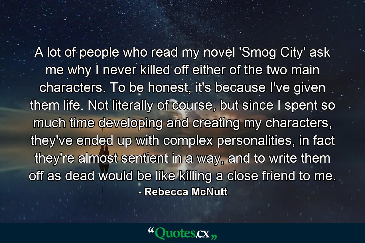 A lot of people who read my novel 'Smog City' ask me why I never killed off either of the two main characters. To be honest, it's because I've given them life. Not literally of course, but since I spent so much time developing and creating my characters, they've ended up with complex personalities, in fact they're almost sentient in a way, and to write them off as dead would be like killing a close friend to me. - Quote by Rebecca McNutt