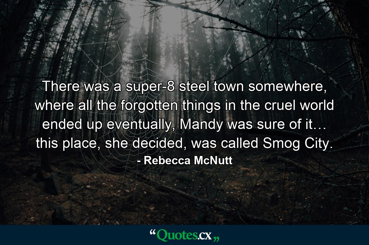 There was a super-8 steel town somewhere, where all the forgotten things in the cruel world ended up eventually, Mandy was sure of it… this place, she decided, was called Smog City. - Quote by Rebecca McNutt