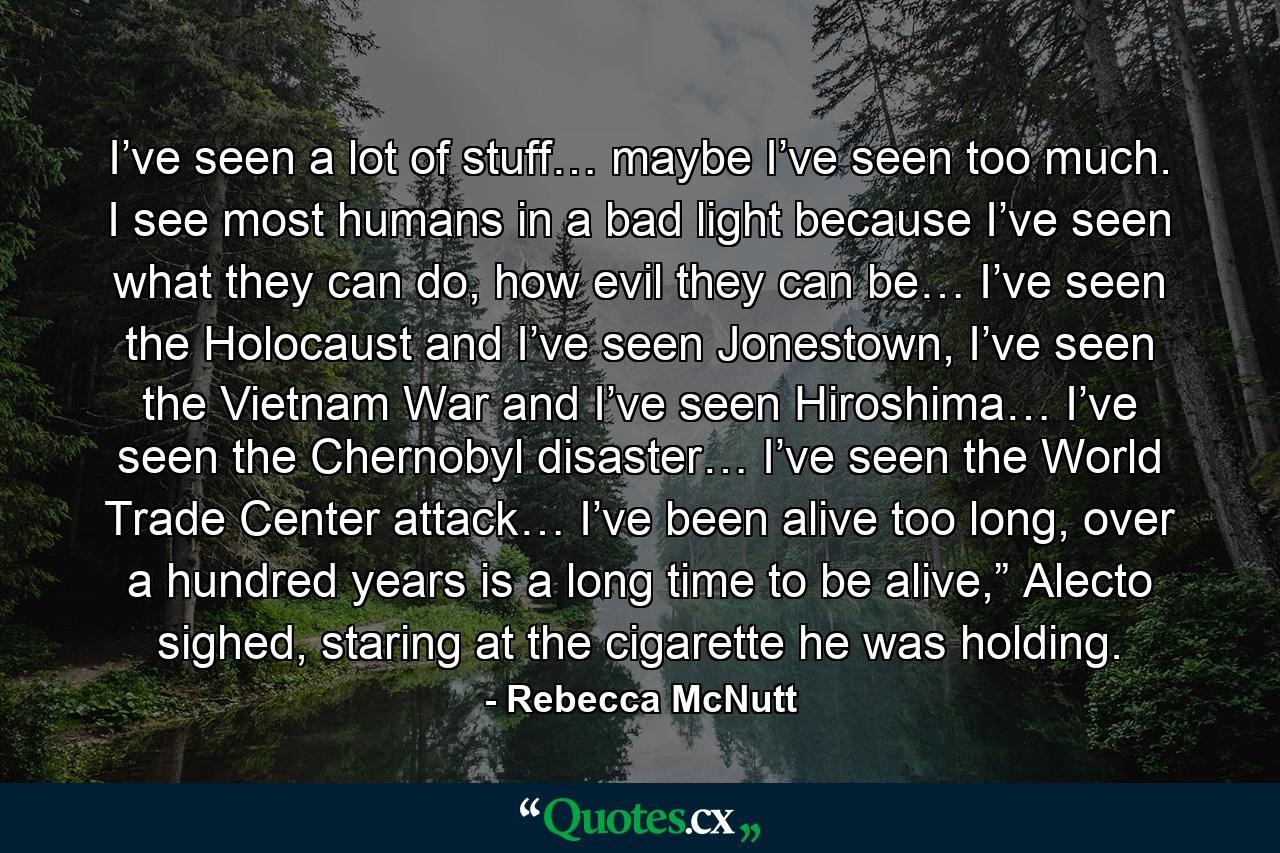 I’ve seen a lot of stuff… maybe I’ve seen too much. I see most humans in a bad light because I’ve seen what they can do, how evil they can be… I’ve seen the Holocaust and I’ve seen Jonestown, I’ve seen the Vietnam War and I’ve seen Hiroshima… I’ve seen the Chernobyl disaster… I’ve seen the World Trade Center attack… I’ve been alive too long, over a hundred years is a long time to be alive,” Alecto sighed, staring at the cigarette he was holding. - Quote by Rebecca McNutt