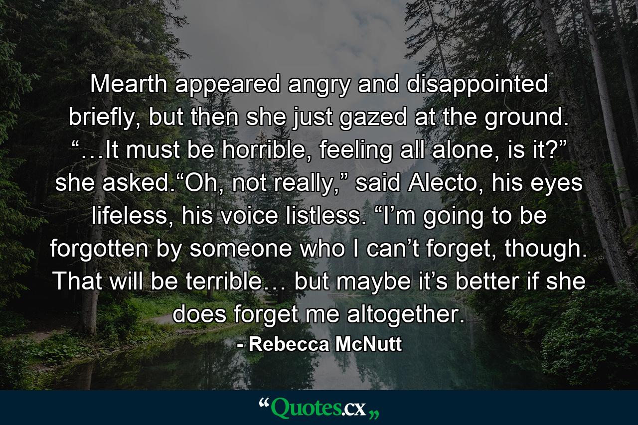 Mearth appeared angry and disappointed briefly, but then she just gazed at the ground. “…It must be horrible, feeling all alone, is it?” she asked.“Oh, not really,” said Alecto, his eyes lifeless, his voice listless. “I’m going to be forgotten by someone who I can’t forget, though. That will be terrible… but maybe it’s better if she does forget me altogether. - Quote by Rebecca McNutt