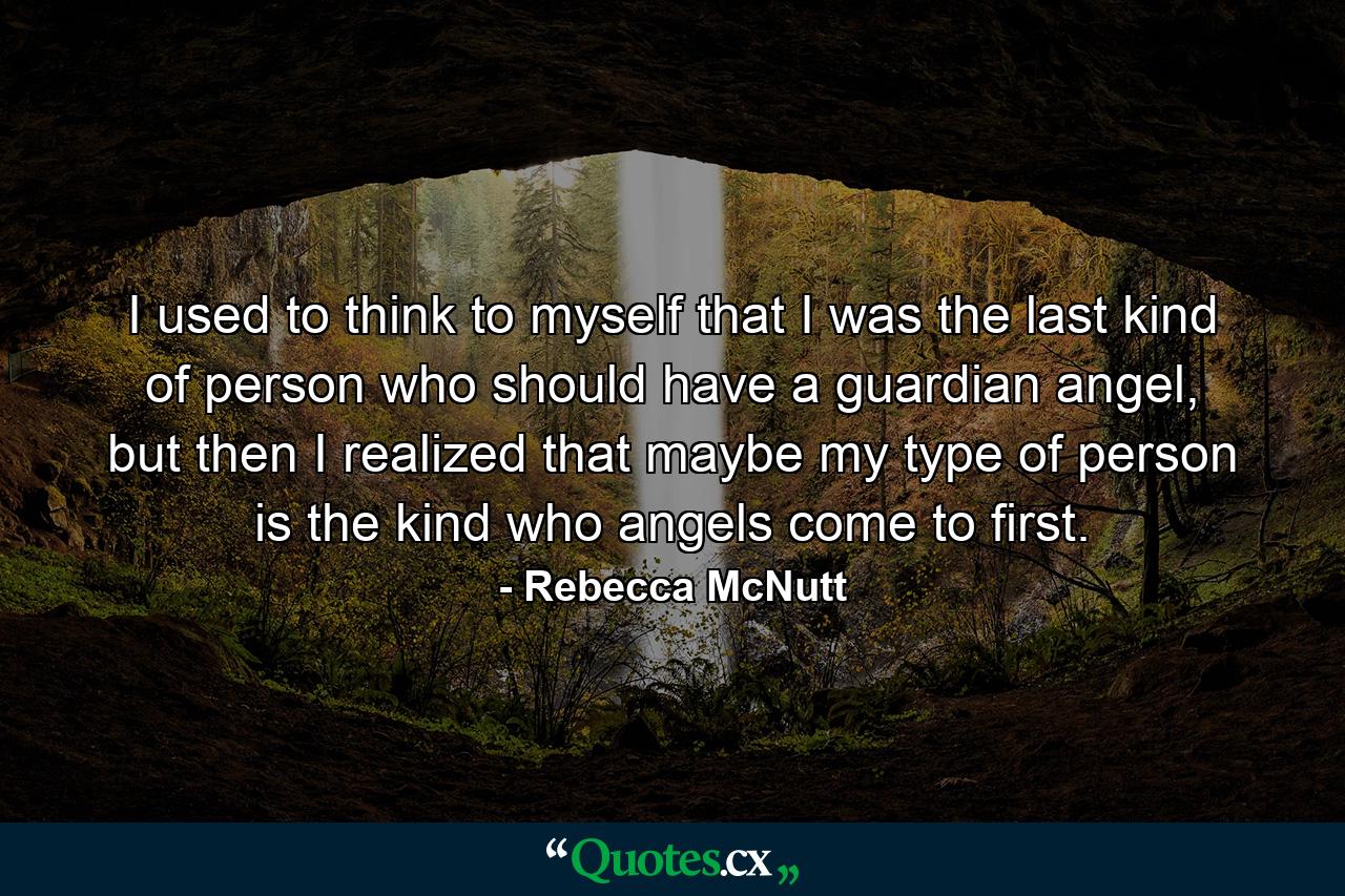 I used to think to myself that I was the last kind of person who should have a guardian angel, but then I realized that maybe my type of person is the kind who angels come to first. - Quote by Rebecca McNutt