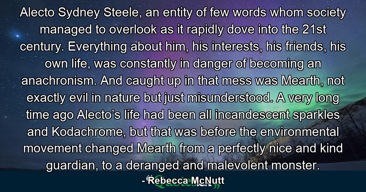 Alecto Sydney Steele, an entity of few words whom society managed to overlook as it rapidly dove into the 21st century. Everything about him, his interests, his friends, his own life, was constantly in danger of becoming an anachronism. And caught up in that mess was Mearth, not exactly evil in nature but just misunderstood. A very long time ago Alecto’s life had been all incandescent sparkles and Kodachrome, but that was before the environmental movement changed Mearth from a perfectly nice and kind guardian, to a deranged and malevolent monster. - Quote by Rebecca McNutt