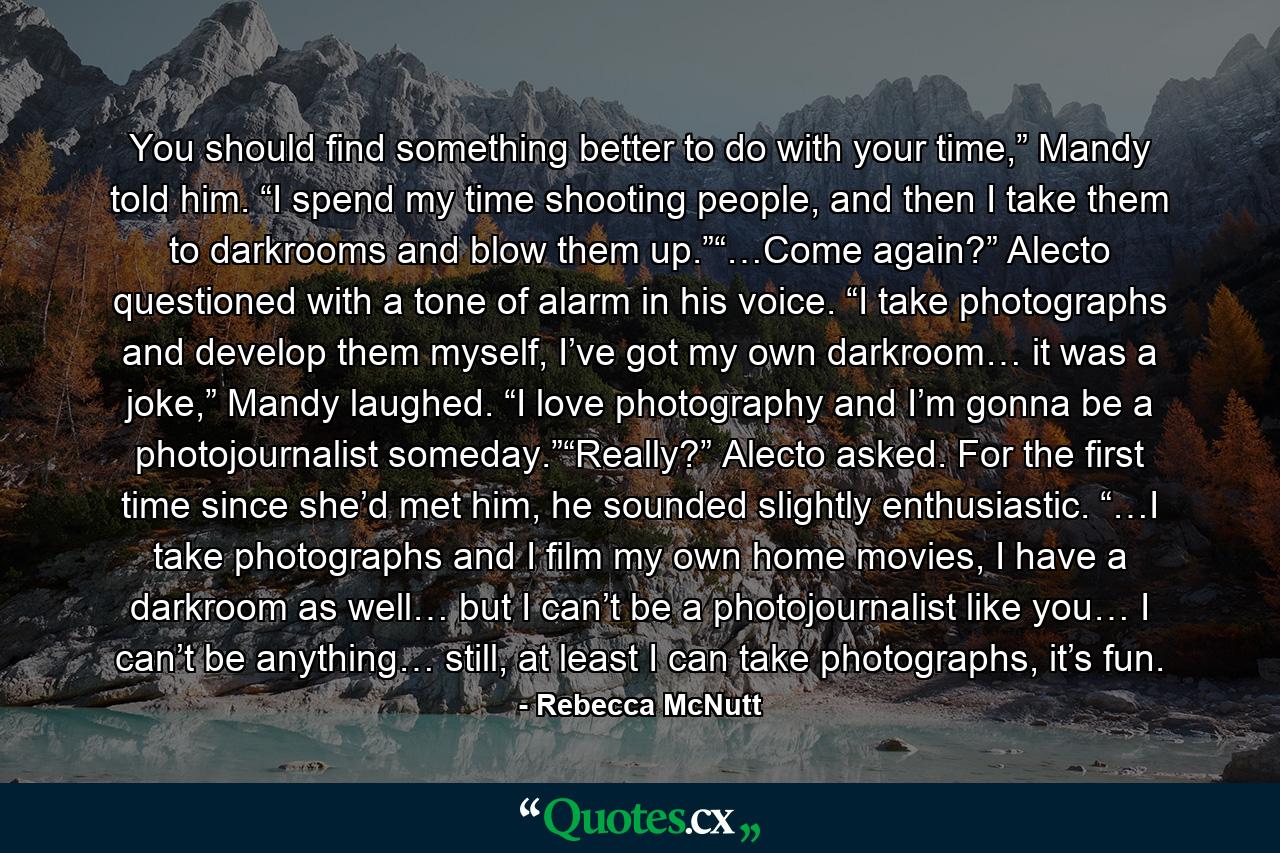 You should find something better to do with your time,” Mandy told him. “I spend my time shooting people, and then I take them to darkrooms and blow them up.”“…Come again?” Alecto questioned with a tone of alarm in his voice. “I take photographs and develop them myself, I’ve got my own darkroom… it was a joke,” Mandy laughed. “I love photography and I’m gonna be a photojournalist someday.”“Really?” Alecto asked. For the first time since she’d met him, he sounded slightly enthusiastic. “…I take photographs and I film my own home movies, I have a darkroom as well… but I can’t be a photojournalist like you… I can’t be anything… still, at least I can take photographs, it’s fun. - Quote by Rebecca McNutt