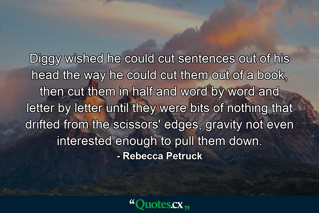 Diggy wished he could cut sentences out of his head the way he could cut them out of a book, then cut them in half and word by word and letter by letter until they were bits of nothing that drifted from the scissors' edges, gravity not even interested enough to pull them down. - Quote by Rebecca Petruck