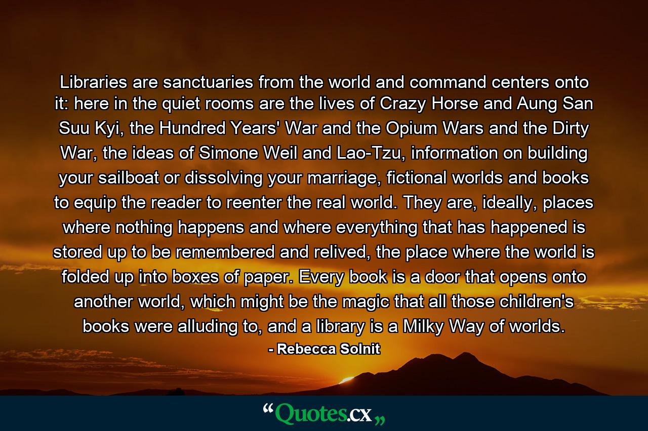 Libraries are sanctuaries from the world and command centers onto it: here in the quiet rooms are the lives of Crazy Horse and Aung San Suu Kyi, the Hundred Years' War and the Opium Wars and the Dirty War, the ideas of Simone Weil and Lao-Tzu, information on building your sailboat or dissolving your marriage, fictional worlds and books to equip the reader to reenter the real world. They are, ideally, places where nothing happens and where everything that has happened is stored up to be remembered and relived, the place where the world is folded up into boxes of paper. Every book is a door that opens onto another world, which might be the magic that all those children's books were alluding to, and a library is a Milky Way of worlds. - Quote by Rebecca Solnit