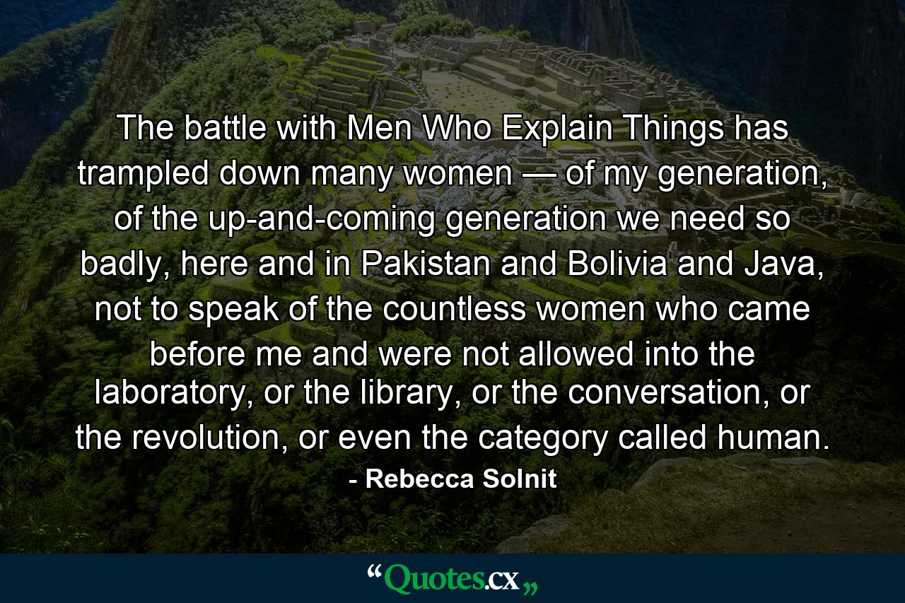 The battle with Men Who Explain Things has trampled down many women — of my generation, of the up-and-coming generation we need so badly, here and in Pakistan and Bolivia and Java, not to speak of the countless women who came before me and were not allowed into the laboratory, or the library, or the conversation, or the revolution, or even the category called human. - Quote by Rebecca Solnit