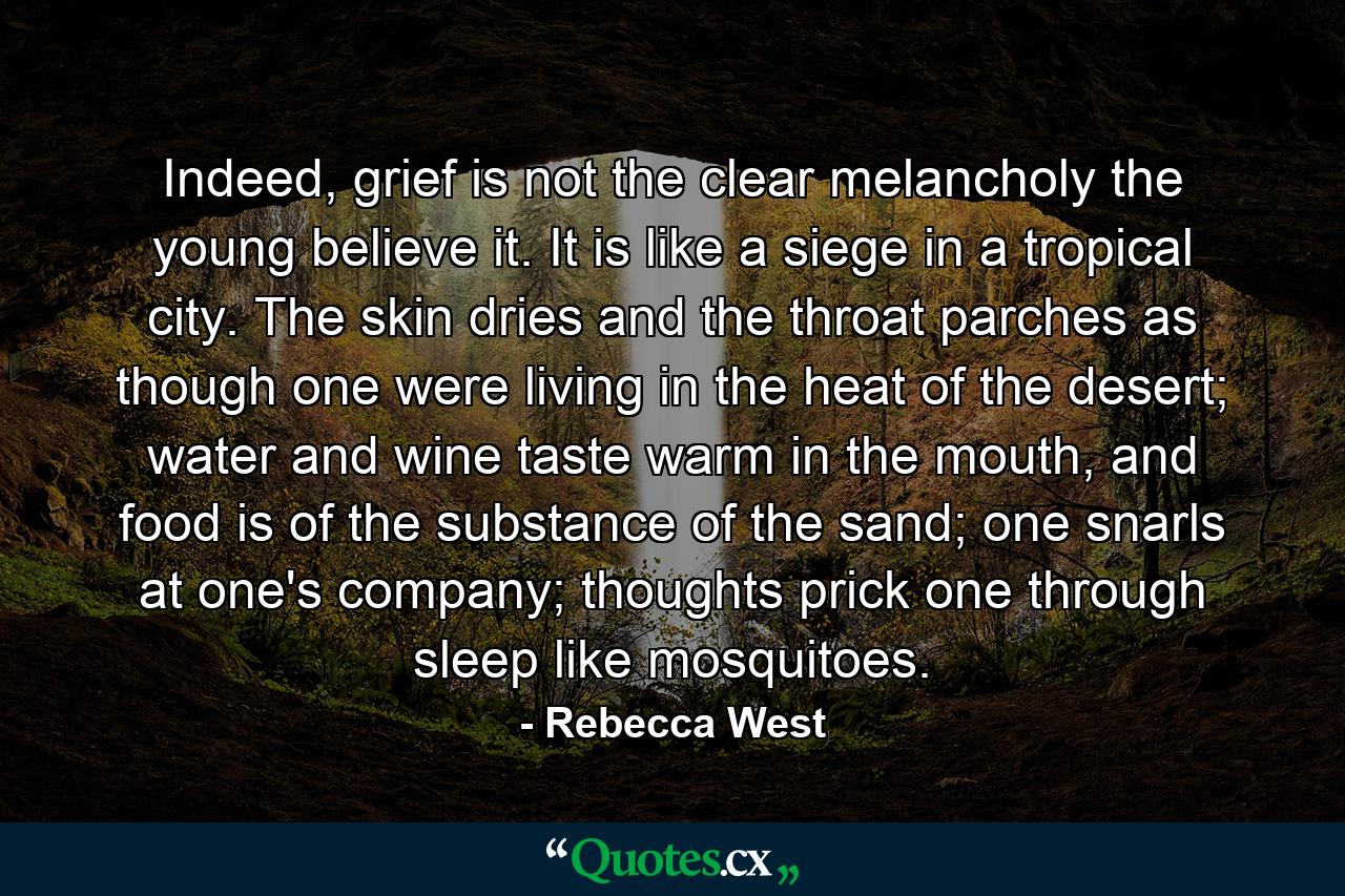 Indeed, grief is not the clear melancholy the young believe it. It is like a siege in a tropical city. The skin dries and the throat parches as though one were living in the heat of the desert; water and wine taste warm in the mouth, and food is of the substance of the sand; one snarls at one's company; thoughts prick one through sleep like mosquitoes. - Quote by Rebecca West