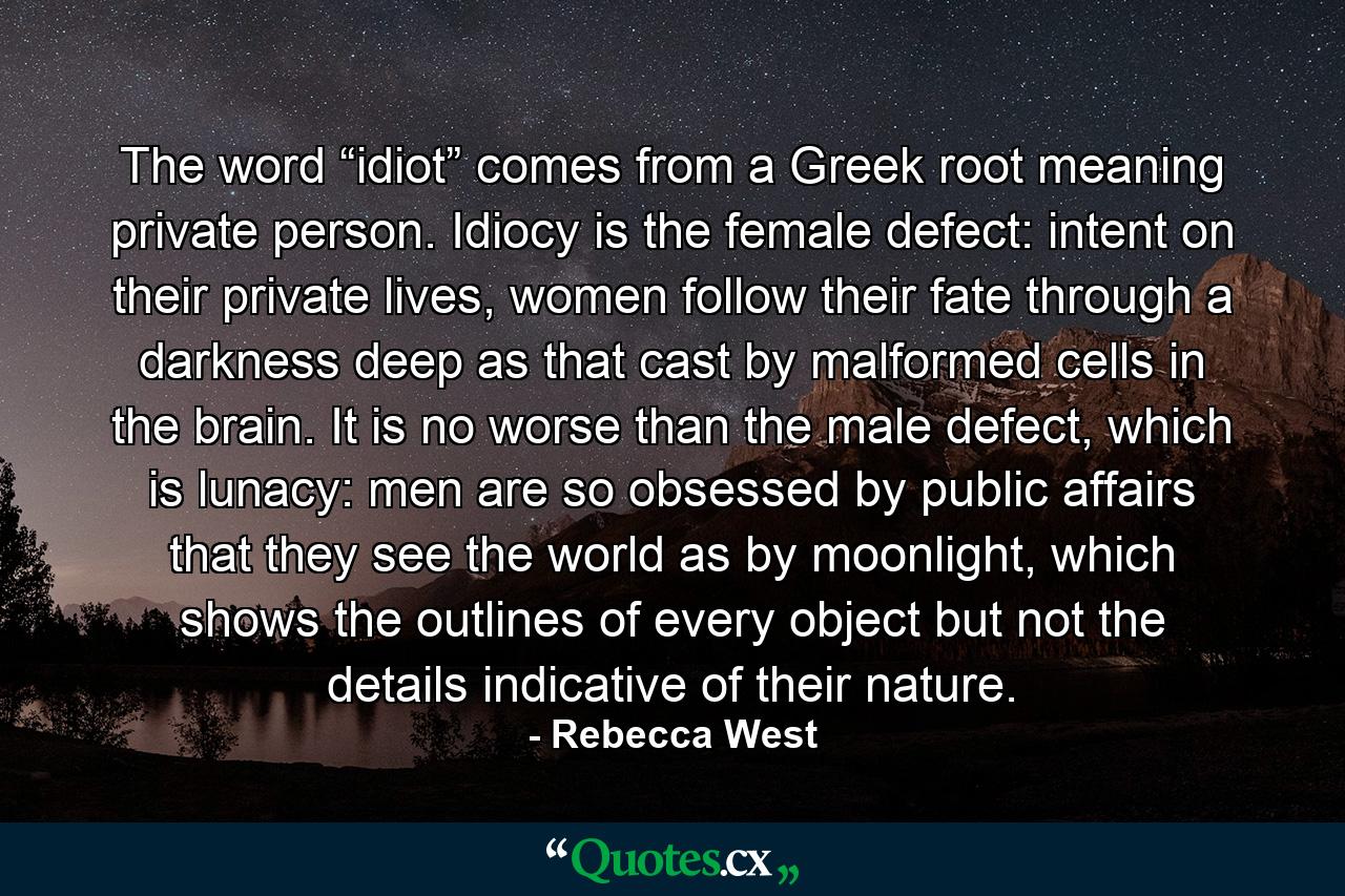 The word “idiot” comes from a Greek root meaning private person. Idiocy is the female defect: intent on their private lives, women follow their fate through a darkness deep as that cast by malformed cells in the brain. It is no worse than the male defect, which is lunacy: men are so obsessed by public affairs that they see the world as by moonlight, which shows the outlines of every object but not the details indicative of their nature. - Quote by Rebecca West