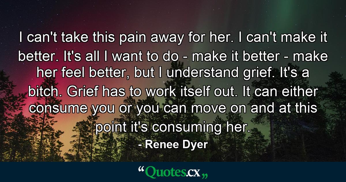 I can't take this pain away for her. I can't make it better. It's all I want to do - make it better - make her feel better, but I understand grief. It's a bitch. Grief has to work itself out. It can either consume you or you can move on and at this point it's consuming her. - Quote by Renee Dyer