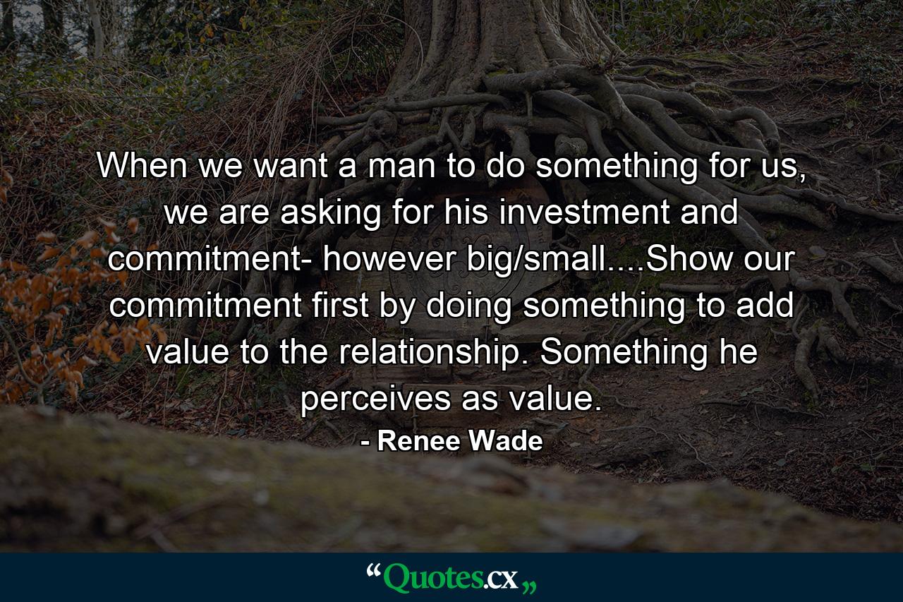 When we want a man to do something for us, we are asking for his investment and commitment- however big/small....Show our commitment first by doing something to add value to the relationship. Something he perceives as value. - Quote by Renee Wade