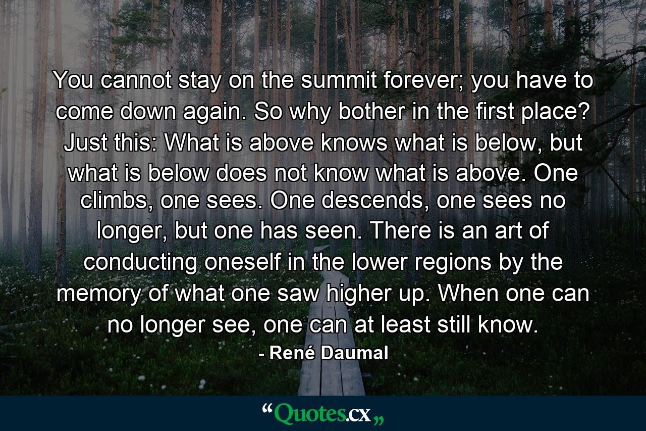 You cannot stay on the summit forever; you have to come down again. So why bother in the first place? Just this: What is above knows what is below, but what is below does not know what is above. One climbs, one sees. One descends, one sees no longer, but one has seen. There is an art of conducting oneself in the lower regions by the memory of what one saw higher up. When one can no longer see, one can at least still know. - Quote by René Daumal