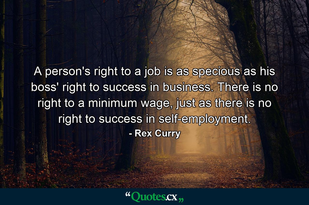 A person's right to a job is as specious as his boss' right to success in business. There is no right to a minimum wage, just as there is no right to success in self-employment. - Quote by Rex Curry