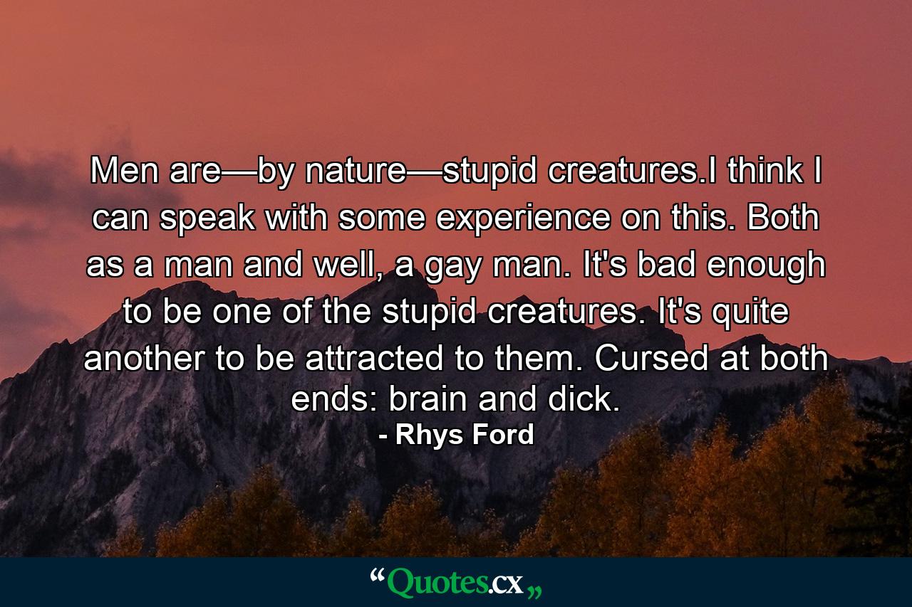 Men are—by nature—stupid creatures.I think I can speak with some experience on this. Both as a man and well, a gay man. It's bad enough to be one of the stupid creatures. It's quite another to be attracted to them. Cursed at both ends: brain and dick. - Quote by Rhys Ford