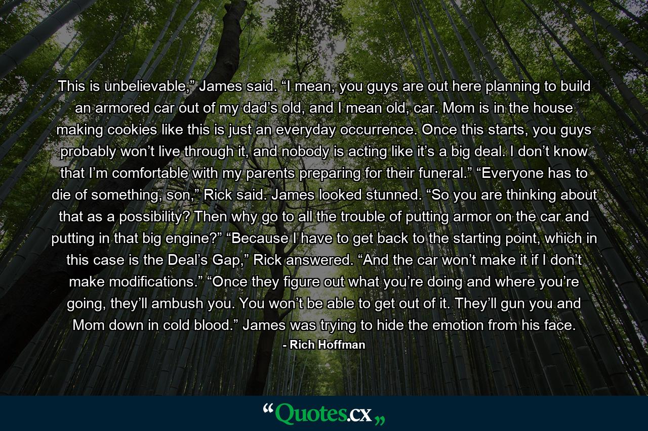 This is unbelievable,” James said. “I mean, you guys are out here planning to build an armored car out of my dad’s old, and I mean old, car. Mom is in the house making cookies like this is just an everyday occurrence. Once this starts, you guys probably won’t live through it, and nobody is acting like it’s a big deal. I don’t know that I’m comfortable with my parents preparing for their funeral.” “Everyone has to die of something, son,” Rick said. James looked stunned. “So you are thinking about that as a possibility? Then why go to all the trouble of putting armor on the car and putting in that big engine?” “Because I have to get back to the starting point, which in this case is the Deal’s Gap,” Rick answered. “And the car won’t make it if I don’t make modifications.” “Once they figure out what you’re doing and where you’re going, they’ll ambush you. You won’t be able to get out of it. They’ll gun you and Mom down in cold blood.” James was trying to hide the emotion from his face. - Quote by Rich Hoffman