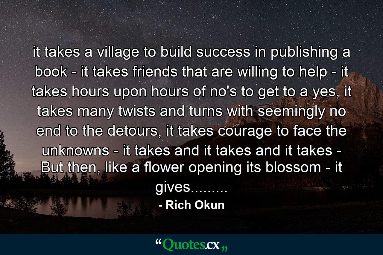 it takes a village to build success in publishing a book - it takes friends that are willing to help - it takes hours upon hours of no's to get to a yes, it takes many twists and turns with seemingly no end to the detours, it takes courage to face the unknowns - it takes and it takes and it takes - But then, like a flower opening its blossom - it gives......... - Quote by Rich Okun